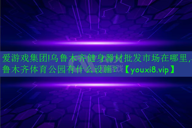 爱游戏集团!乌鲁木齐健身器材批发市场在哪里,乌鲁木齐体育公园有什么设施？