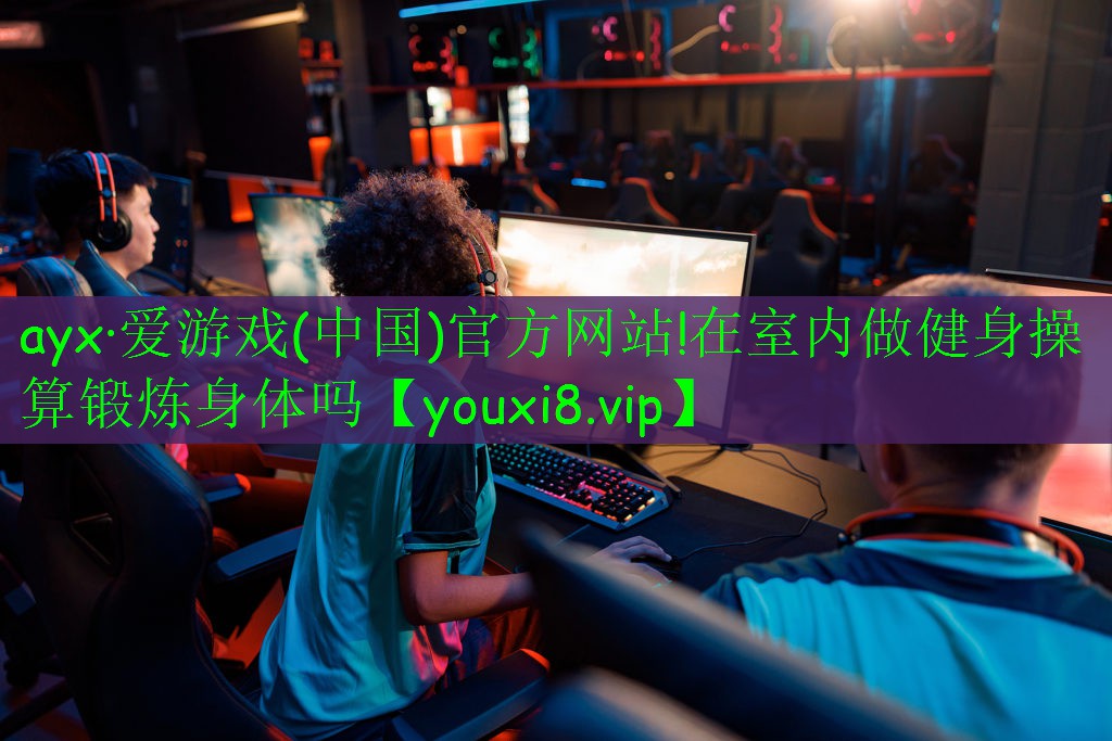 ayx·爱游戏(中国)官方网站!在室内做健身操算锻炼身体吗